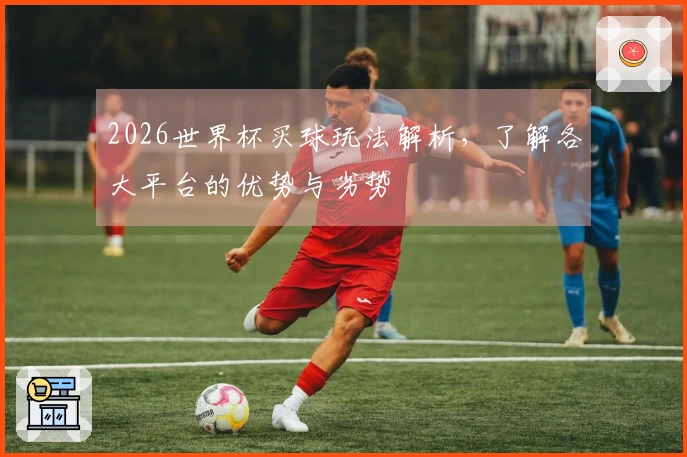 2026世界杯买球玩法解析，了解各大平台的优势与劣势