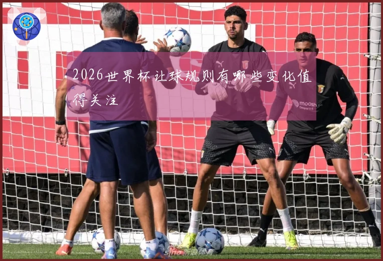 2026世界杯让球规则有哪些变化值得关注